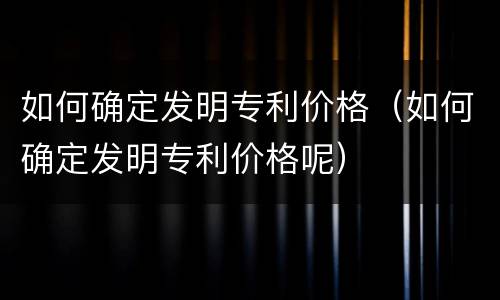 如何确定发明专利价格（如何确定发明专利价格呢）