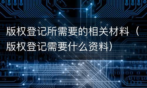 版权登记所需要的相关材料（版权登记需要什么资料）