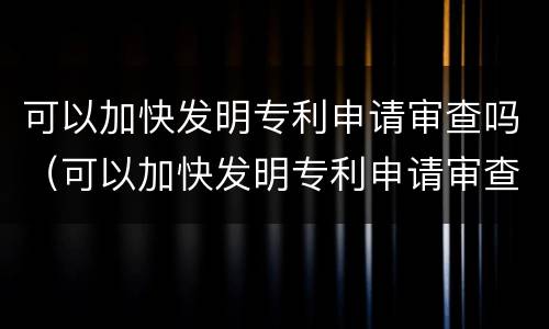 可以加快发明专利申请审查吗（可以加快发明专利申请审查吗知乎）
