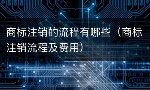 商标注销的流程有哪些（商标注销流程及费用）