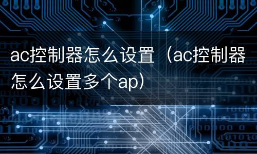 ac控制器怎么设置（ac控制器怎么设置多个ap）