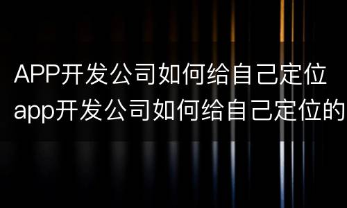 APP开发公司如何给自己定位 app开发公司如何给自己定位的