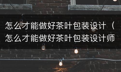 怎么才能做好茶叶包装设计（怎么才能做好茶叶包装设计师）