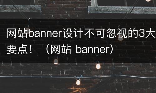 网站banner设计不可忽视的3大要点！（网站 banner）