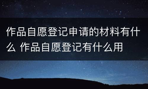 作品自愿登记申请的材料有什么 作品自愿登记有什么用