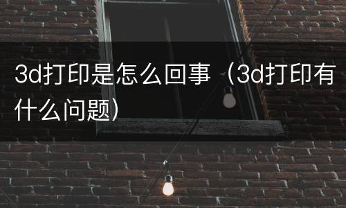 3d打印是怎么回事（3d打印有什么问题）
