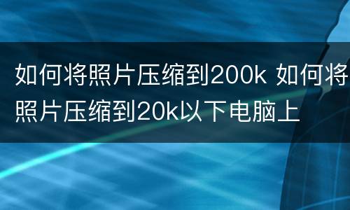如何将照片压缩到200k 如何将照片压缩到20k以下电脑上