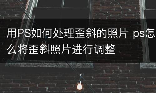 用PS如何处理歪斜的照片 ps怎么将歪斜照片进行调整