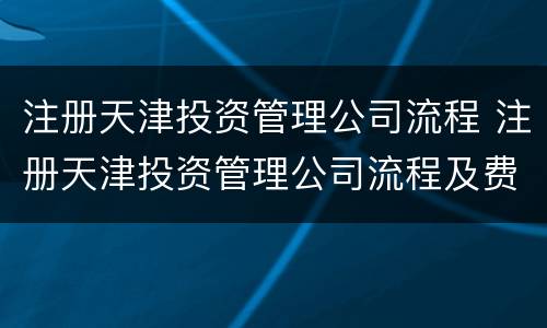 注册天津投资管理公司流程 注册天津投资管理公司流程及费用