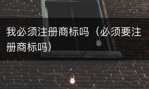 我必须注册商标吗（必须要注册商标吗）