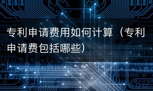 专利申请费用如何计算（专利申请费包括哪些）