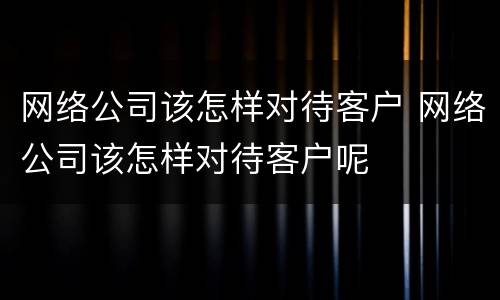 网络公司该怎样对待客户 网络公司该怎样对待客户呢