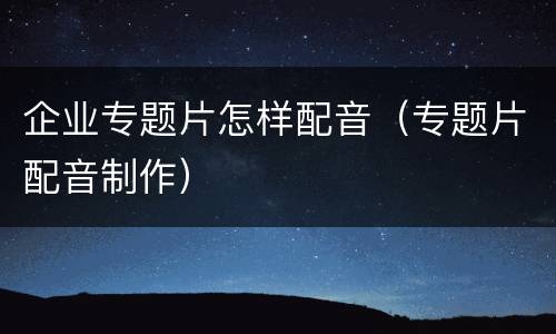 企业专题片怎样配音（专题片配音制作）