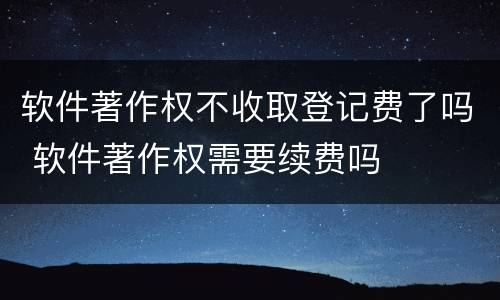 软件著作权不收取登记费了吗 软件著作权需要续费吗