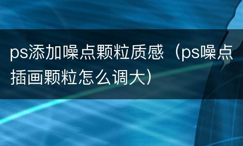 ps添加噪点颗粒质感（ps噪点插画颗粒怎么调大）