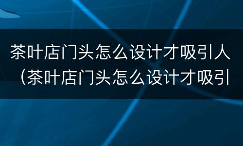 茶叶店门头怎么设计才吸引人（茶叶店门头怎么设计才吸引人呢）