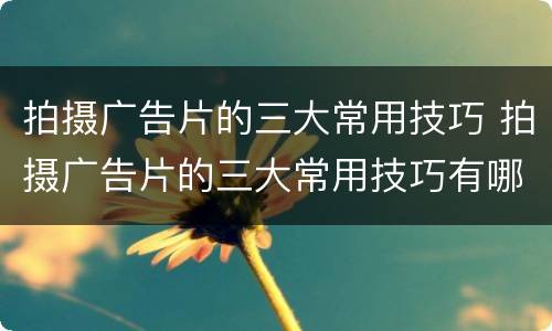 拍摄广告片的三大常用技巧 拍摄广告片的三大常用技巧有哪些