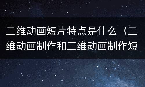 二维动画短片特点是什么（二维动画制作和三维动画制作短片有什么不同）