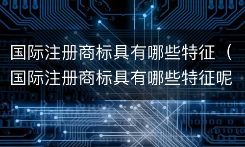 国际注册商标具有哪些特征（国际注册商标具有哪些特征呢）