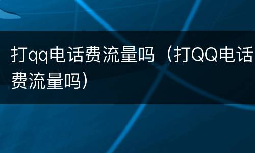 打qq电话费流量吗（打QQ电话费流量吗）