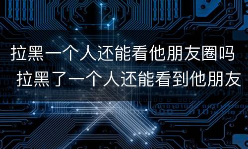 拉黑一个人还能看他朋友圈吗 拉黑了一个人还能看到他朋友圈吗
