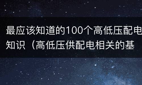 最应该知道的100个高低压配电知识（高低压供配电相关的基本知识）