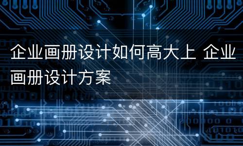企业画册设计如何高大上 企业画册设计方案