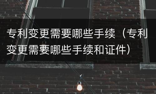专利变更需要哪些手续（专利变更需要哪些手续和证件）