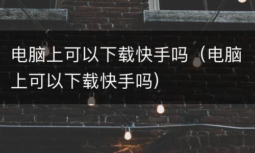 电脑上可以下载快手吗（电脑上可以下载快手吗）