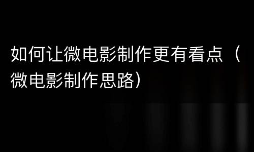 如何让微电影制作更有看点（微电影制作思路）