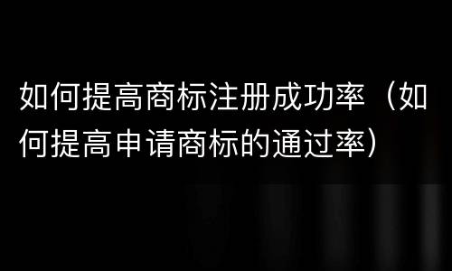 如何提高商标注册成功率（如何提高申请商标的通过率）