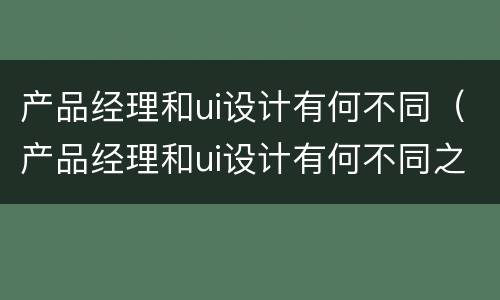 产品经理和ui设计有何不同（产品经理和ui设计有何不同之处）