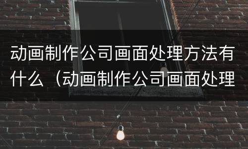 动画制作公司画面处理方法有什么（动画制作公司画面处理方法有什么优势）