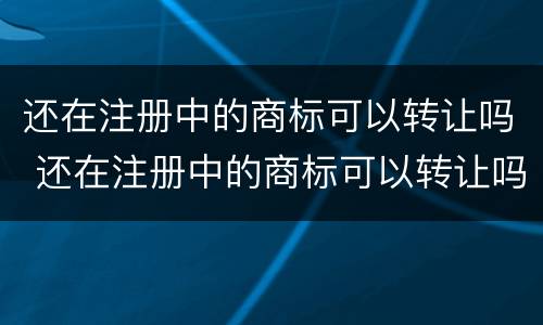 还在注册中的商标可以转让吗 还在注册中的商标可以转让吗怎么办