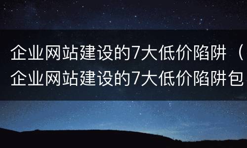 企业网站建设的7大低价陷阱（企业网站建设的7大低价陷阱包括）