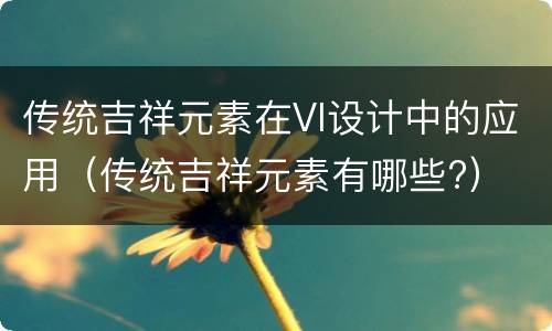 传统吉祥元素在VI设计中的应用（传统吉祥元素有哪些?）