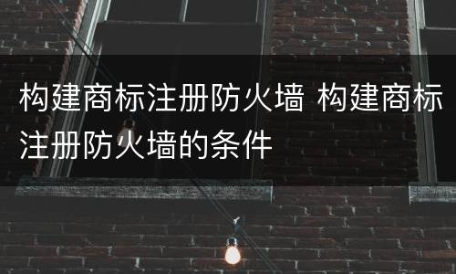构建商标注册防火墙 构建商标注册防火墙的条件