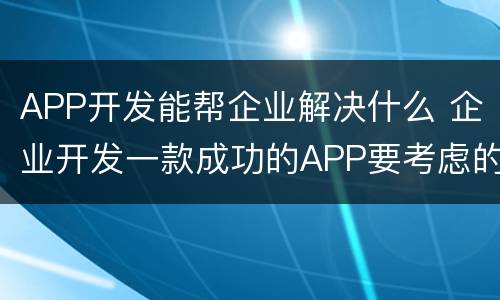 APP开发能帮企业解决什么 企业开发一款成功的APP要考虑的因素