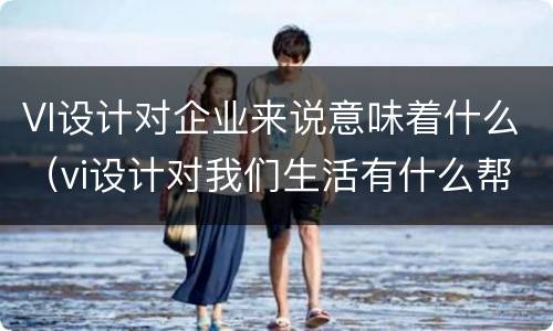 VI设计对企业来说意味着什么（vi设计对我们生活有什么帮助）