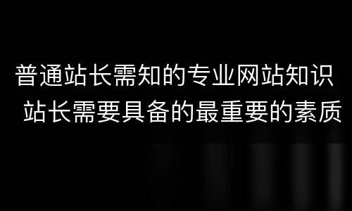 普通站长需知的专业网站知识 站长需要具备的最重要的素质