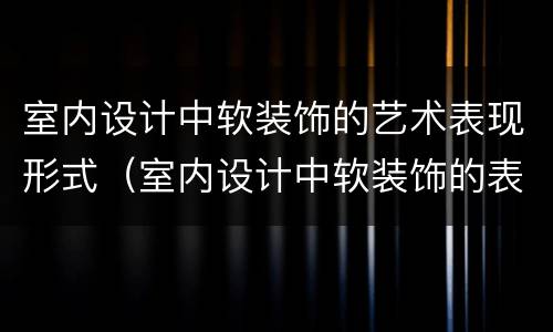 室内设计中软装饰的艺术表现形式（室内设计中软装饰的表达手法与作用）