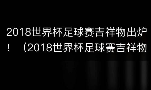 2018世界杯足球赛吉祥物出炉！（2018世界杯足球赛吉祥物出炉视频）