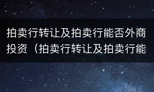 拍卖行转让及拍卖行能否外商投资（拍卖行转让及拍卖行能否外商投资买卖）
