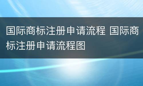 国际商标注册申请流程 国际商标注册申请流程图