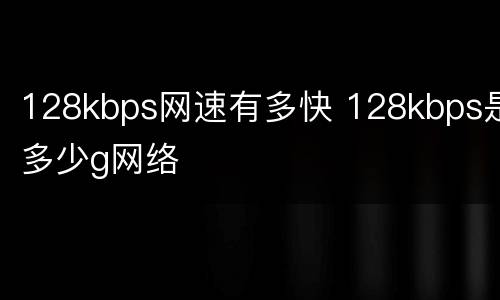 128kbps网速有多快 128kbps是多少g网络