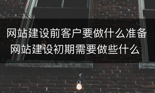 网站建设前客户要做什么准备 网站建设初期需要做些什么