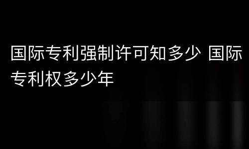国际专利强制许可知多少 国际专利权多少年