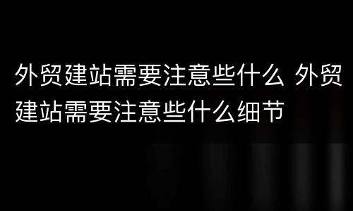 外贸建站需要注意些什么 外贸建站需要注意些什么细节