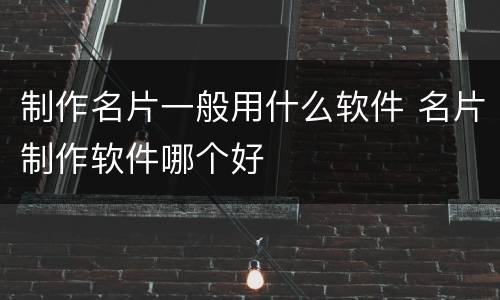 制作名片一般用什么软件 名片制作软件哪个好