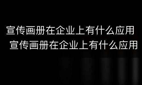 宣传画册在企业上有什么应用 宣传画册在企业上有什么应用价值